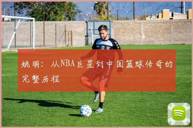 姚明：从NBA巨星到中国篮球传奇的完整历程