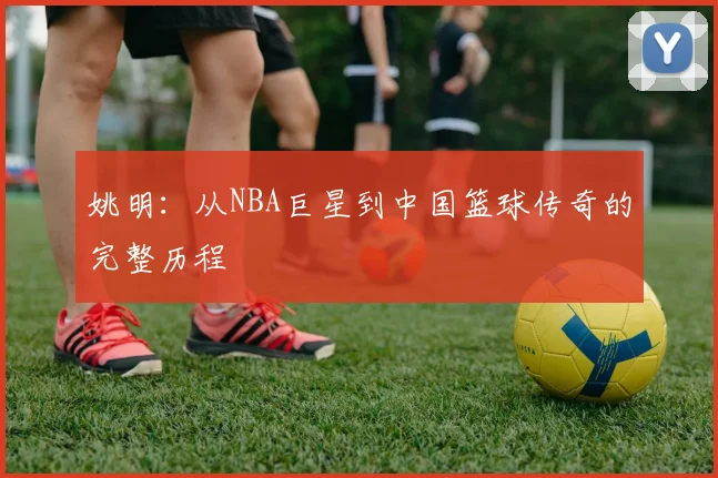 姚明：从NBA巨星到中国篮球传奇的完整历程